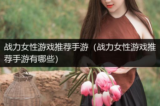 战力女性游戏推荐手游（战力女性游戏推荐手游有哪些）
