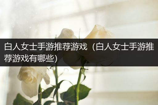 白人女士手游推荐游戏（白人女士手游推荐游戏有哪些）