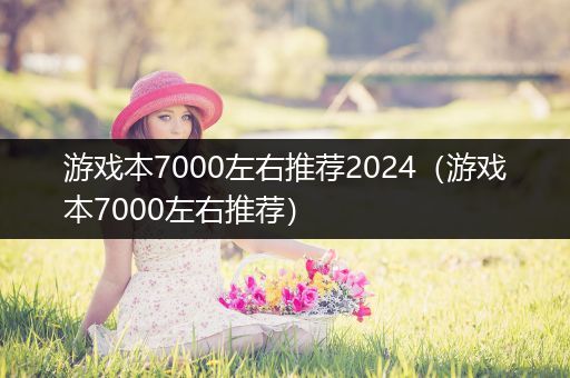 游戏本7000左右推荐2024（游戏本7000左右推荐）