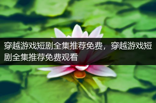 穿越游戏短剧全集推荐免费，穿越游戏短剧全集推荐免费观看