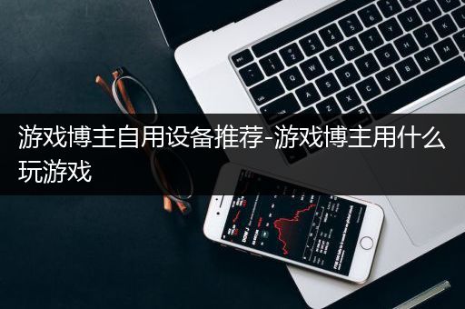 游戏博主自用设备推荐-游戏博主用什么玩游戏