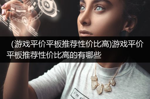 （游戏平价平板推荐性价比高)游戏平价平板推荐性价比高的有哪些