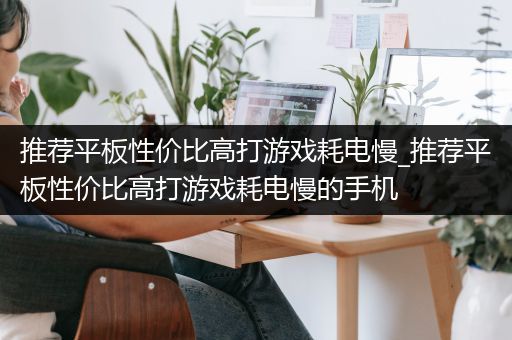 推荐平板性价比高打游戏耗电慢_推荐平板性价比高打游戏耗电慢的手机