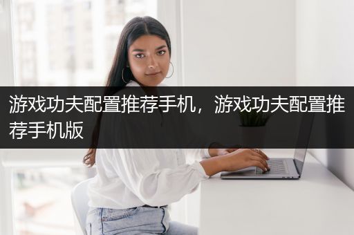 游戏功夫配置推荐手机，游戏功夫配置推荐手机版