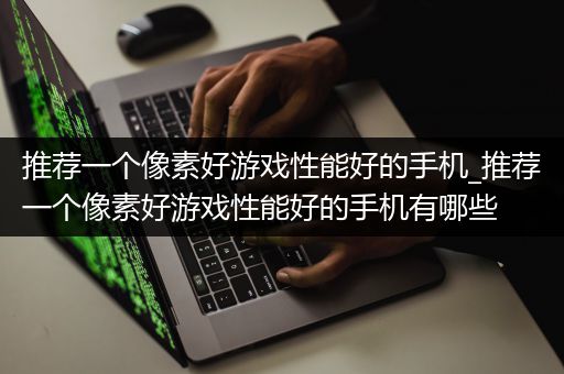 推荐一个像素好游戏性能好的手机_推荐一个像素好游戏性能好的手机有哪些