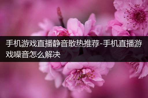 手机游戏直播静音散热推荐-手机直播游戏噪音怎么解决