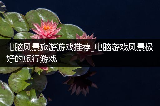 电脑风景旅游游戏推荐_电脑游戏风景极好的旅行游戏