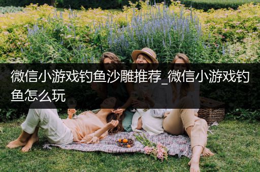 微信小游戏钓鱼沙雕推荐_微信小游戏钓鱼怎么玩