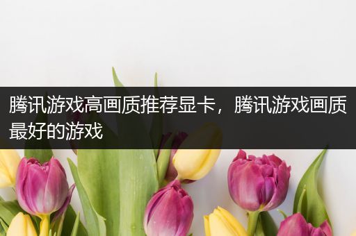 腾讯游戏高画质推荐显卡，腾讯游戏画质最好的游戏