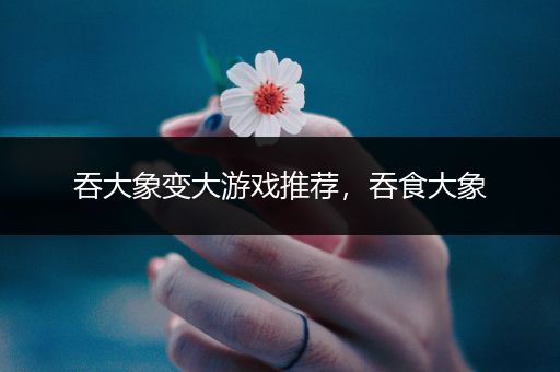 吞大象变大游戏推荐，吞食大象