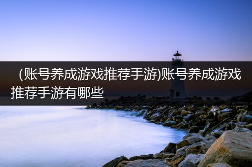 （账号养成游戏推荐手游)账号养成游戏推荐手游有哪些