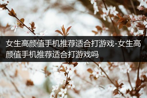 女生高颜值手机推荐适合打游戏-女生高颜值手机推荐适合打游戏吗