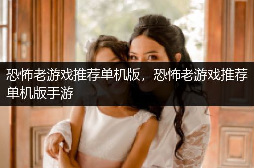 恐怖老游戏推荐单机版，恐怖老游戏推荐单机版手游