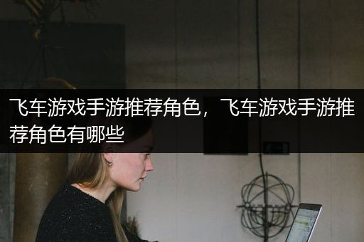 飞车游戏手游推荐角色，飞车游戏手游推荐角色有哪些