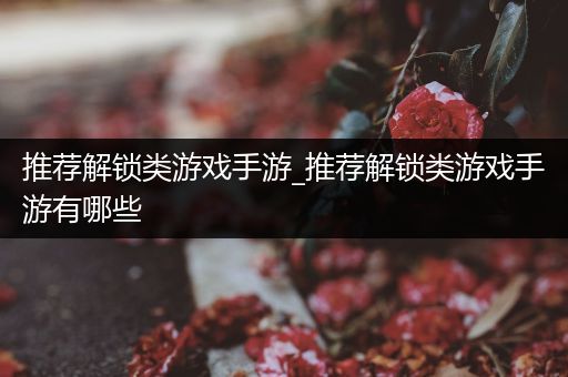 推荐解锁类游戏手游_推荐解锁类游戏手游有哪些
