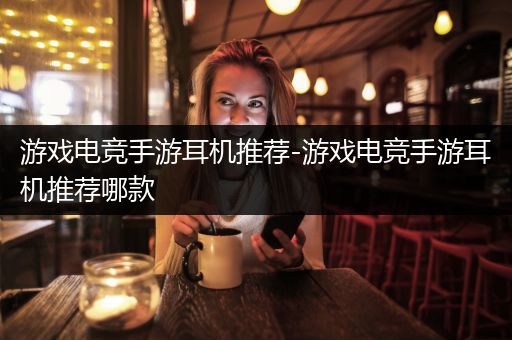 游戏电竞手游耳机推荐-游戏电竞手游耳机推荐哪款