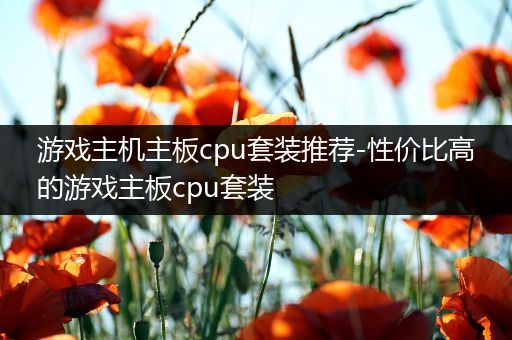 游戏主机主板cpu套装推荐-性价比高的游戏主板cpu套装