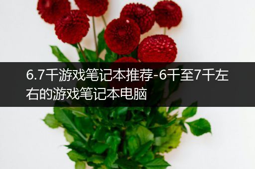 6.7千游戏笔记本推荐-6千至7千左右的游戏笔记本电脑