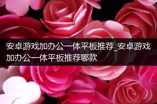 安卓游戏加办公一体平板推荐_安卓游戏加办公一体平板推荐哪款