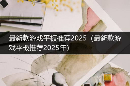 最新款游戏平板推荐2025（最新款游戏平板推荐2025年）