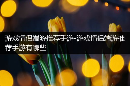 游戏情侣端游推荐手游-游戏情侣端游推荐手游有哪些