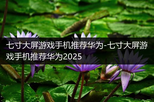 七寸大屏游戏手机推荐华为-七寸大屏游戏手机推荐华为2025