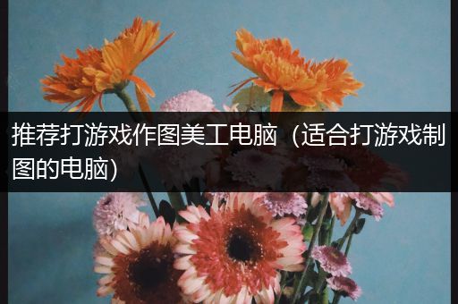 推荐打游戏作图美工电脑（适合打游戏制图的电脑）
