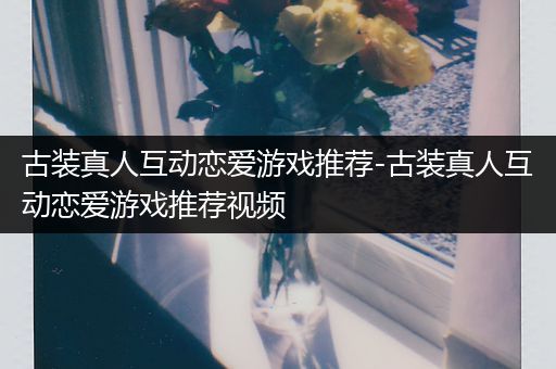 古装真人互动恋爱游戏推荐-古装真人互动恋爱游戏推荐视频