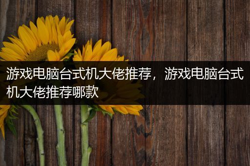 游戏电脑台式机大佬推荐，游戏电脑台式机大佬推荐哪款