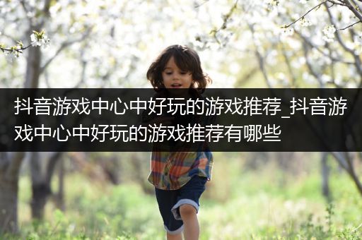 抖音游戏中心中好玩的游戏推荐_抖音游戏中心中好玩的游戏推荐有哪些