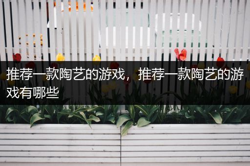 推荐一款陶艺的游戏，推荐一款陶艺的游戏有哪些
