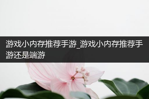 游戏小内存推荐手游_游戏小内存推荐手游还是端游
