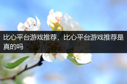 比心平台游戏推荐，比心平台游戏推荐是真的吗