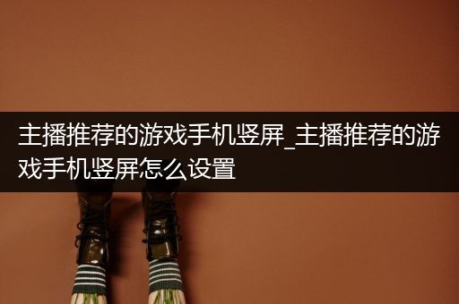 主播推荐的游戏手机竖屏_主播推荐的游戏手机竖屏怎么设置