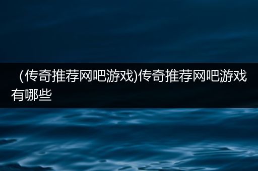 （传奇推荐网吧游戏)传奇推荐网吧游戏有哪些