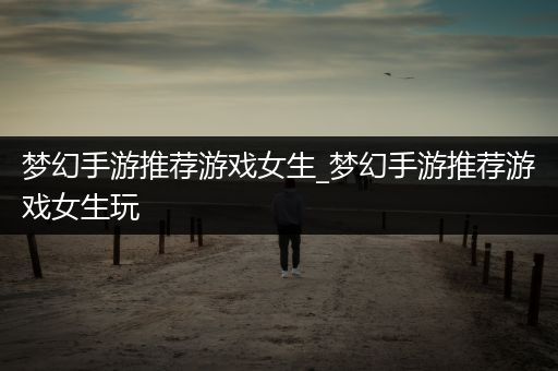 梦幻手游推荐游戏女生_梦幻手游推荐游戏女生玩