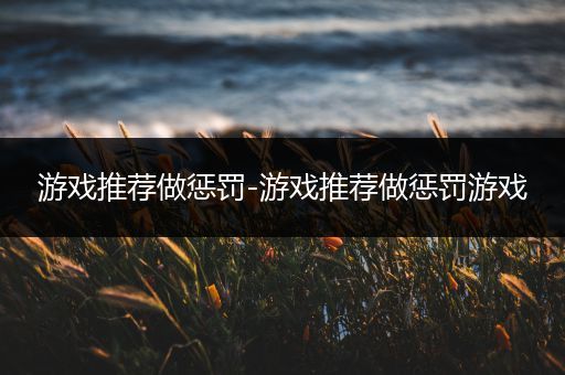 游戏推荐做惩罚-游戏推荐做惩罚游戏