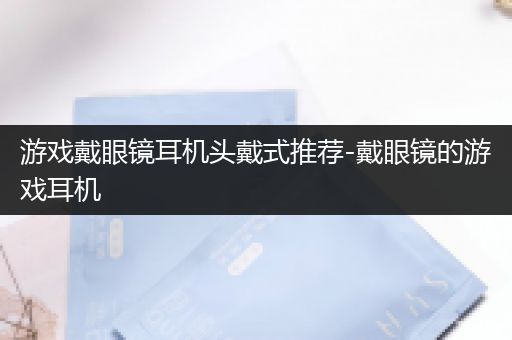 游戏戴眼镜耳机头戴式推荐-戴眼镜的游戏耳机