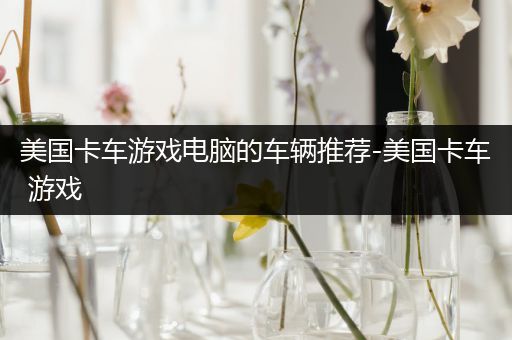 美国卡车游戏电脑的车辆推荐-美国卡车 游戏