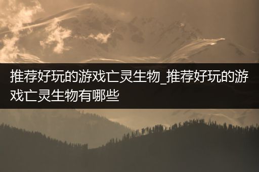 推荐好玩的游戏亡灵生物_推荐好玩的游戏亡灵生物有哪些