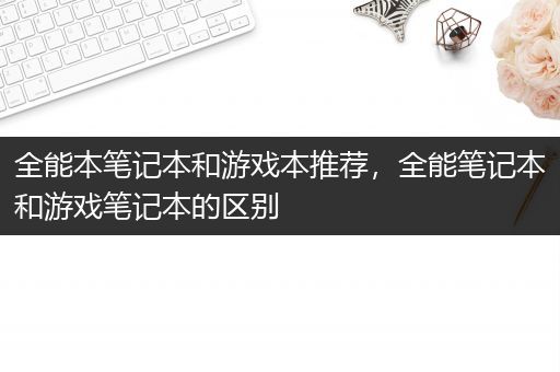 全能本笔记本和游戏本推荐，全能笔记本和游戏笔记本的区别