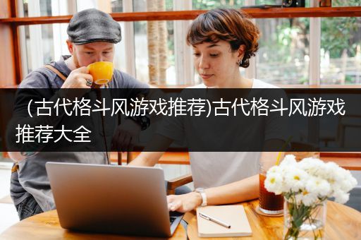 （古代格斗风游戏推荐)古代格斗风游戏推荐大全