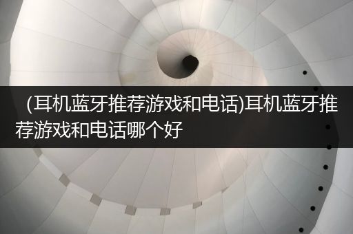 （耳机蓝牙推荐游戏和电话)耳机蓝牙推荐游戏和电话哪个好