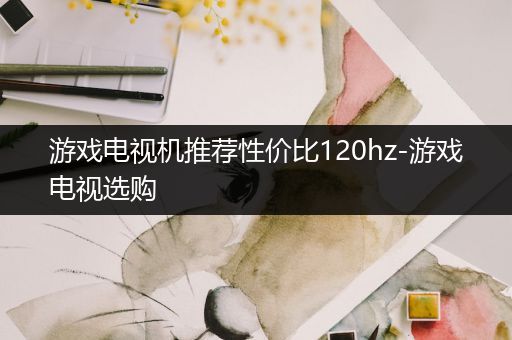 游戏电视机推荐性价比120hz-游戏电视选购