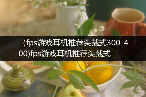 （fps游戏耳机推荐头戴式300-400)fps游戏耳机推荐头戴式