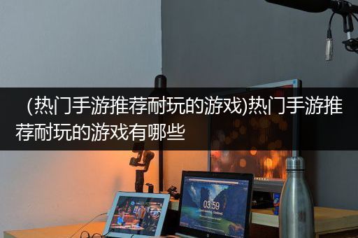 （热门手游推荐耐玩的游戏)热门手游推荐耐玩的游戏有哪些