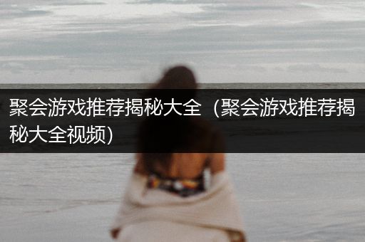 聚会游戏推荐揭秘大全（聚会游戏推荐揭秘大全视频）