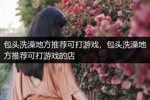包头洗澡地方推荐可打游戏，包头洗澡地方推荐可打游戏的店