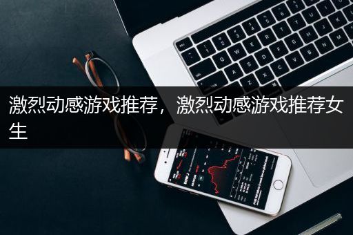 激烈动感游戏推荐，激烈动感游戏推荐女生