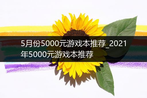 5月份5000元游戏本推荐_2021年5000元游戏本推荐